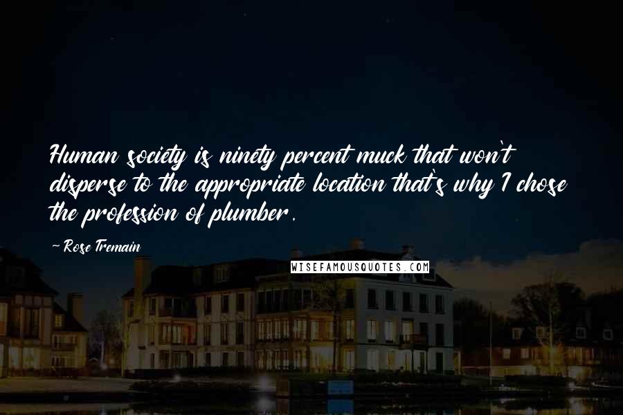 Rose Tremain Quotes: Human society is ninety percent muck that won't disperse to the appropriate location that's why I chose the profession of plumber.