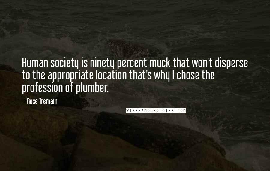 Rose Tremain Quotes: Human society is ninety percent muck that won't disperse to the appropriate location that's why I chose the profession of plumber.