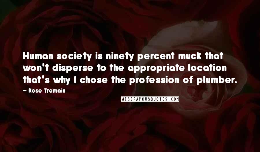 Rose Tremain Quotes: Human society is ninety percent muck that won't disperse to the appropriate location that's why I chose the profession of plumber.