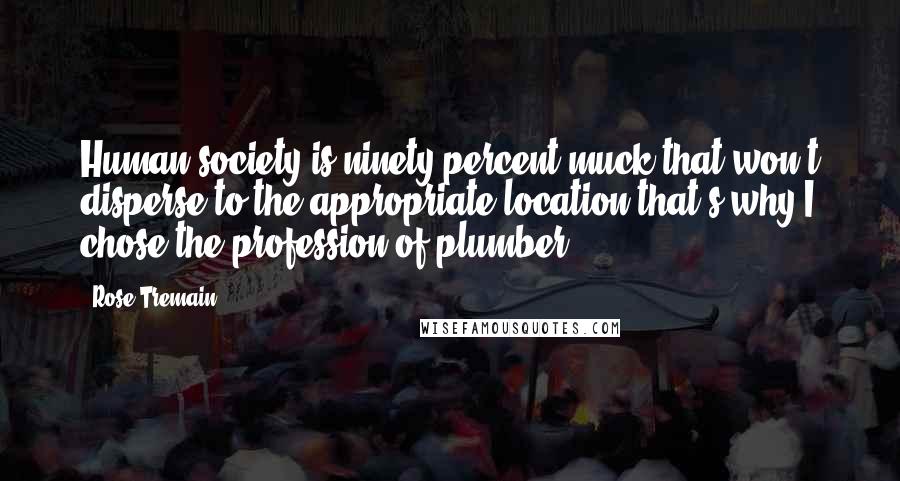 Rose Tremain Quotes: Human society is ninety percent muck that won't disperse to the appropriate location that's why I chose the profession of plumber.