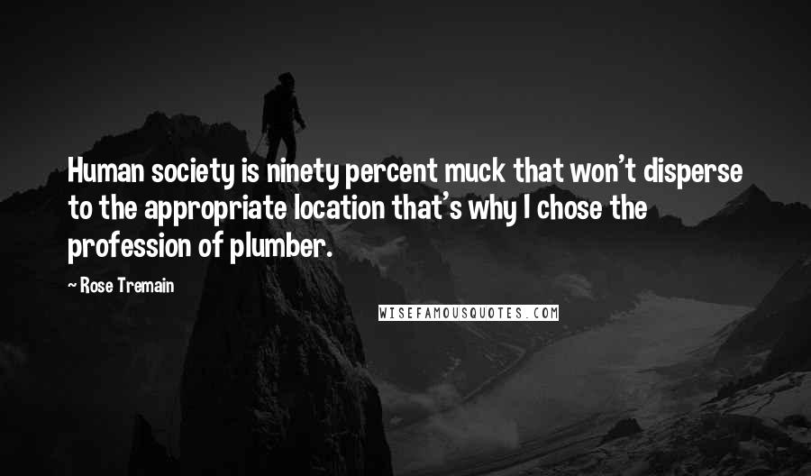 Rose Tremain Quotes: Human society is ninety percent muck that won't disperse to the appropriate location that's why I chose the profession of plumber.