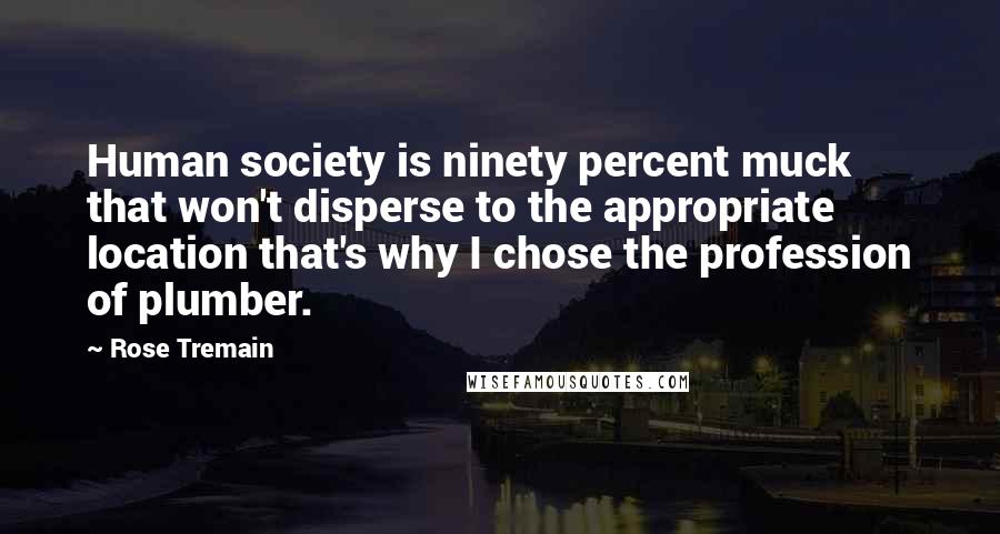 Rose Tremain Quotes: Human society is ninety percent muck that won't disperse to the appropriate location that's why I chose the profession of plumber.