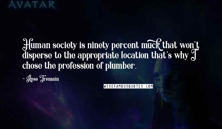 Rose Tremain Quotes: Human society is ninety percent muck that won't disperse to the appropriate location that's why I chose the profession of plumber.