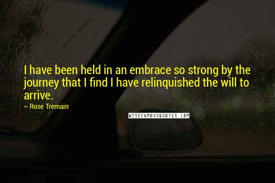 Rose Tremain Quotes: I have been held in an embrace so strong by the journey that I find I have relinquished the will to arrive.