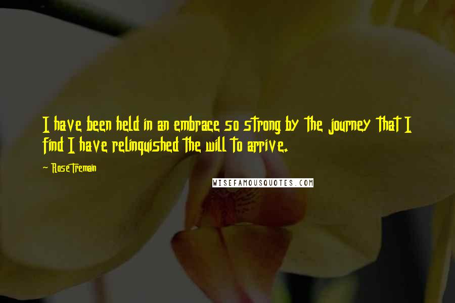 Rose Tremain Quotes: I have been held in an embrace so strong by the journey that I find I have relinquished the will to arrive.