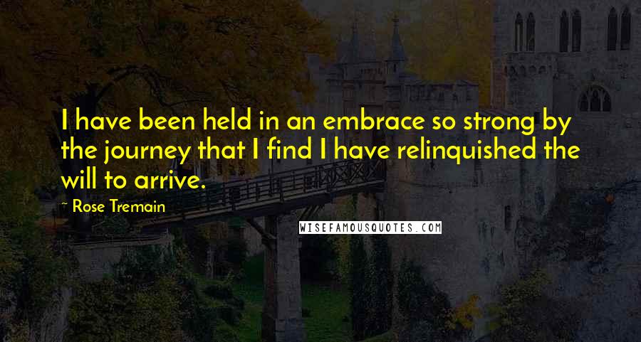 Rose Tremain Quotes: I have been held in an embrace so strong by the journey that I find I have relinquished the will to arrive.
