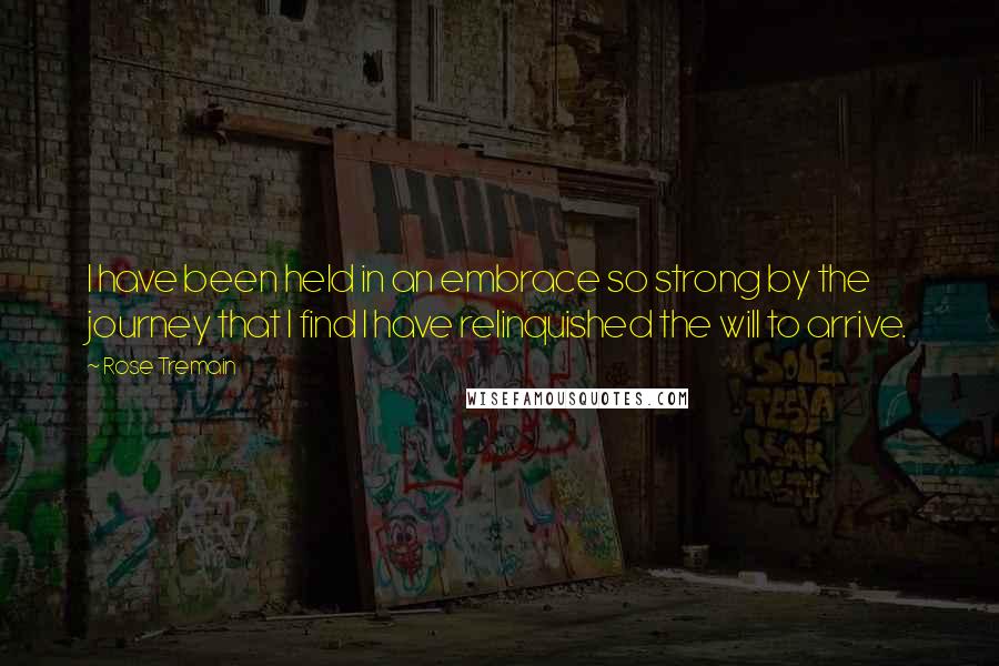 Rose Tremain Quotes: I have been held in an embrace so strong by the journey that I find I have relinquished the will to arrive.