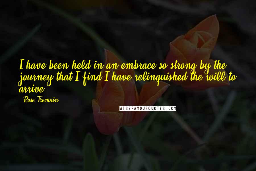 Rose Tremain Quotes: I have been held in an embrace so strong by the journey that I find I have relinquished the will to arrive.