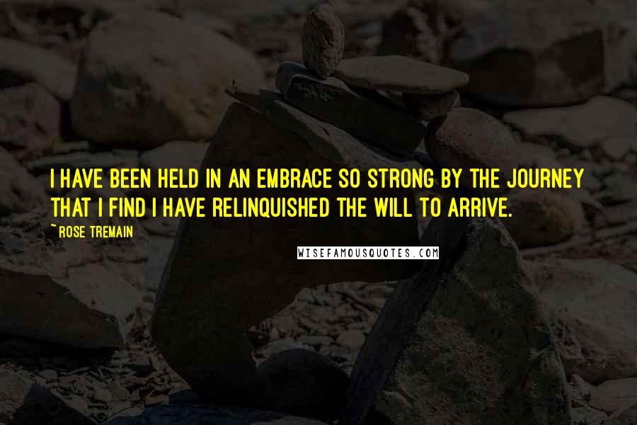 Rose Tremain Quotes: I have been held in an embrace so strong by the journey that I find I have relinquished the will to arrive.