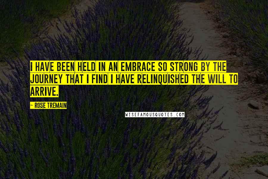 Rose Tremain Quotes: I have been held in an embrace so strong by the journey that I find I have relinquished the will to arrive.