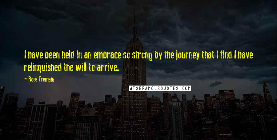Rose Tremain Quotes: I have been held in an embrace so strong by the journey that I find I have relinquished the will to arrive.