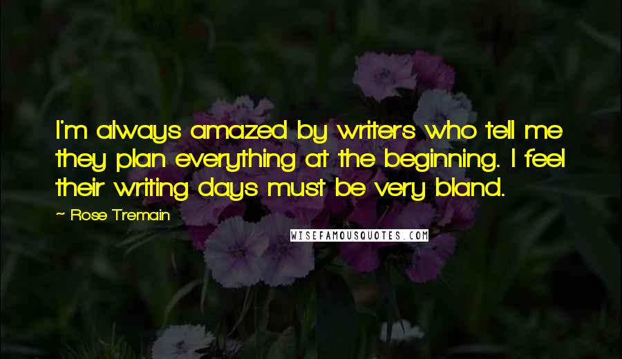Rose Tremain Quotes: I'm always amazed by writers who tell me they plan everything at the beginning. I feel their writing days must be very bland.