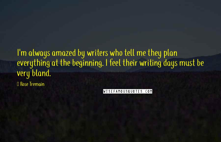 Rose Tremain Quotes: I'm always amazed by writers who tell me they plan everything at the beginning. I feel their writing days must be very bland.