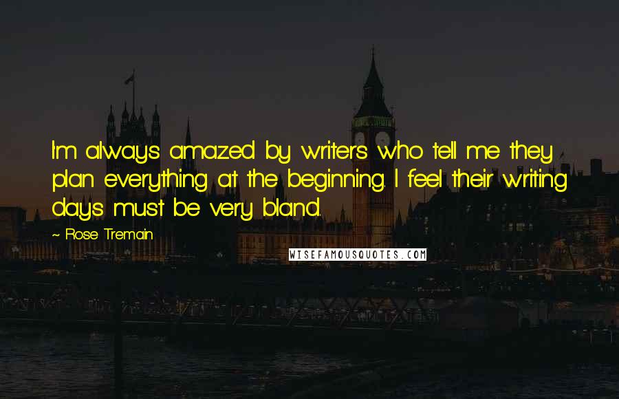 Rose Tremain Quotes: I'm always amazed by writers who tell me they plan everything at the beginning. I feel their writing days must be very bland.
