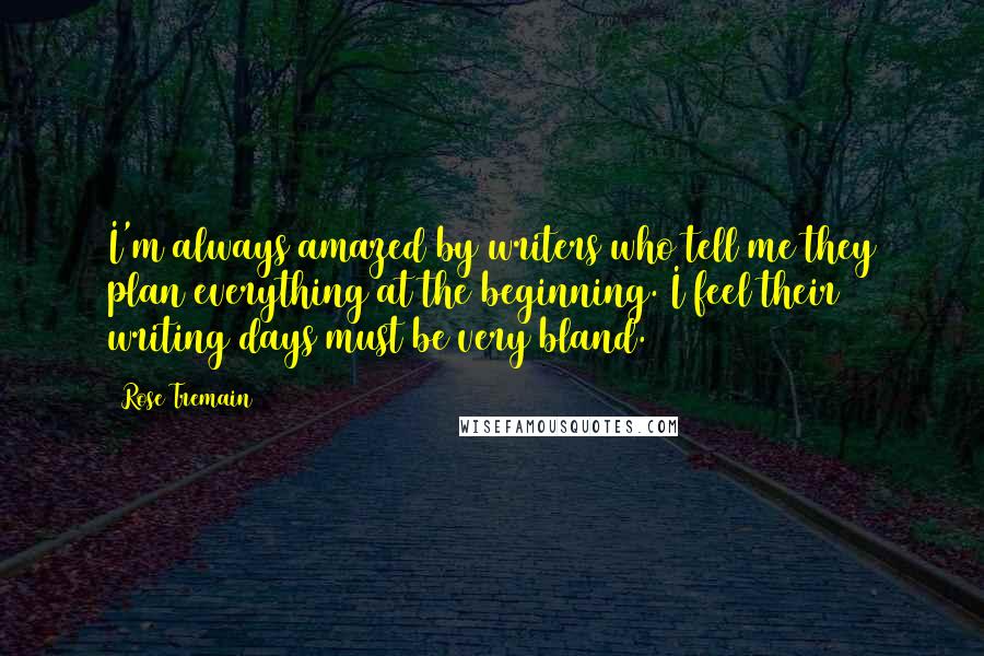 Rose Tremain Quotes: I'm always amazed by writers who tell me they plan everything at the beginning. I feel their writing days must be very bland.