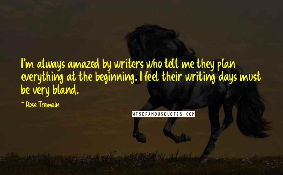 Rose Tremain Quotes: I'm always amazed by writers who tell me they plan everything at the beginning. I feel their writing days must be very bland.