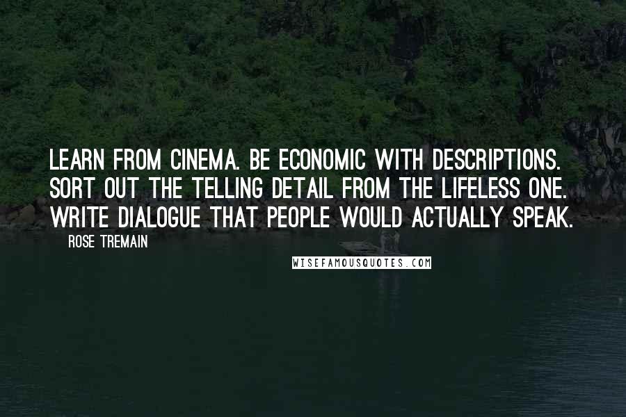 Rose Tremain Quotes: Learn from cinema. Be economic with descriptions. Sort out the telling detail from the lifeless one. Write dialogue that people would actually speak.