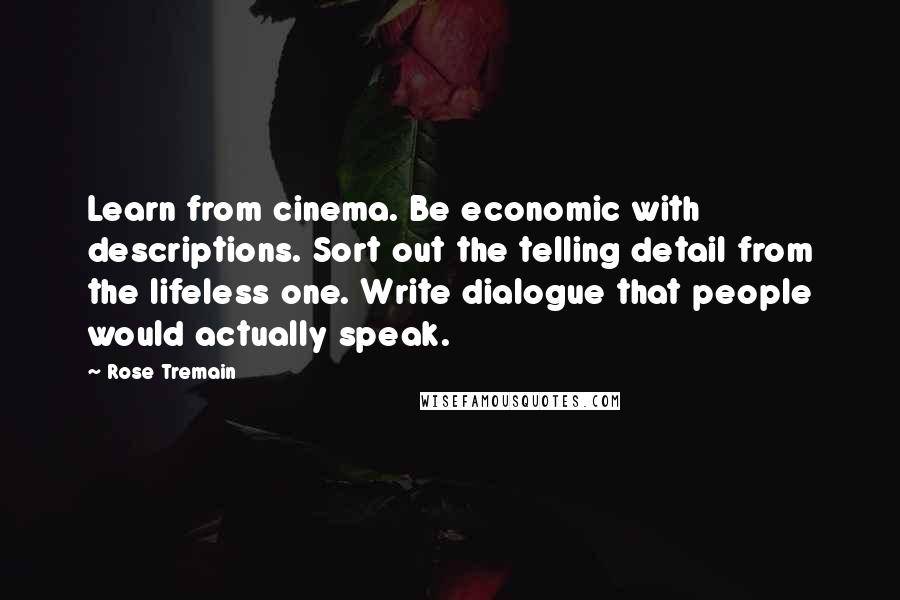 Rose Tremain Quotes: Learn from cinema. Be economic with descriptions. Sort out the telling detail from the lifeless one. Write dialogue that people would actually speak.
