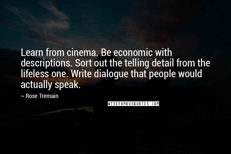 Rose Tremain Quotes: Learn from cinema. Be economic with descriptions. Sort out the telling detail from the lifeless one. Write dialogue that people would actually speak.