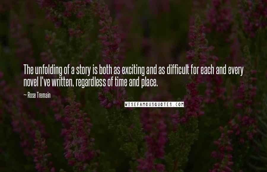 Rose Tremain Quotes: The unfolding of a story is both as exciting and as difficult for each and every novel I've written, regardless of time and place.