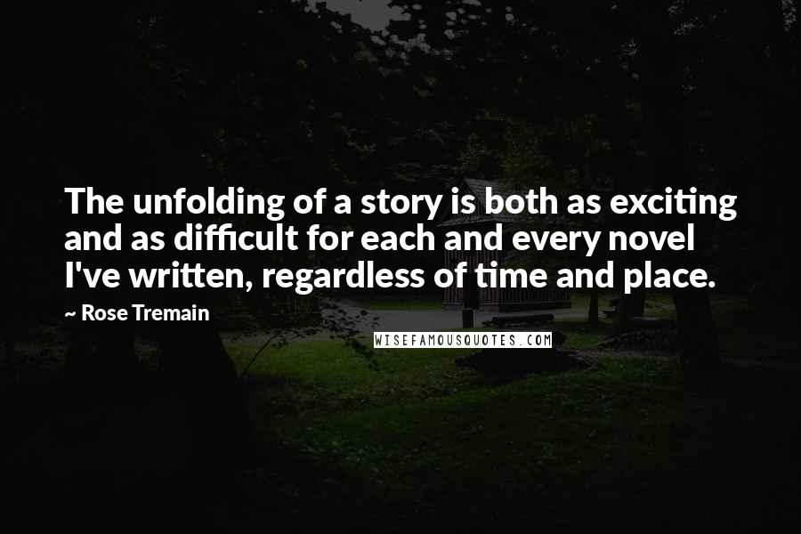 Rose Tremain Quotes: The unfolding of a story is both as exciting and as difficult for each and every novel I've written, regardless of time and place.