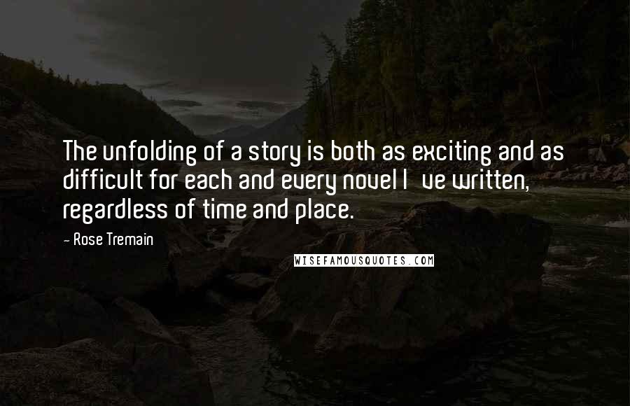 Rose Tremain Quotes: The unfolding of a story is both as exciting and as difficult for each and every novel I've written, regardless of time and place.