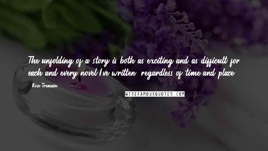 Rose Tremain Quotes: The unfolding of a story is both as exciting and as difficult for each and every novel I've written, regardless of time and place.