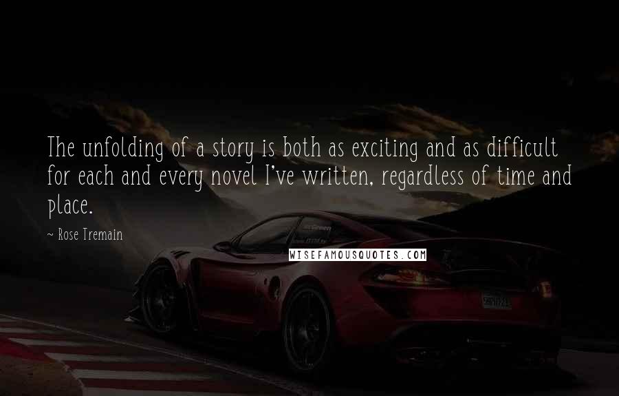 Rose Tremain Quotes: The unfolding of a story is both as exciting and as difficult for each and every novel I've written, regardless of time and place.