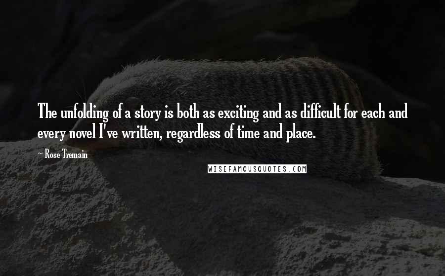 Rose Tremain Quotes: The unfolding of a story is both as exciting and as difficult for each and every novel I've written, regardless of time and place.