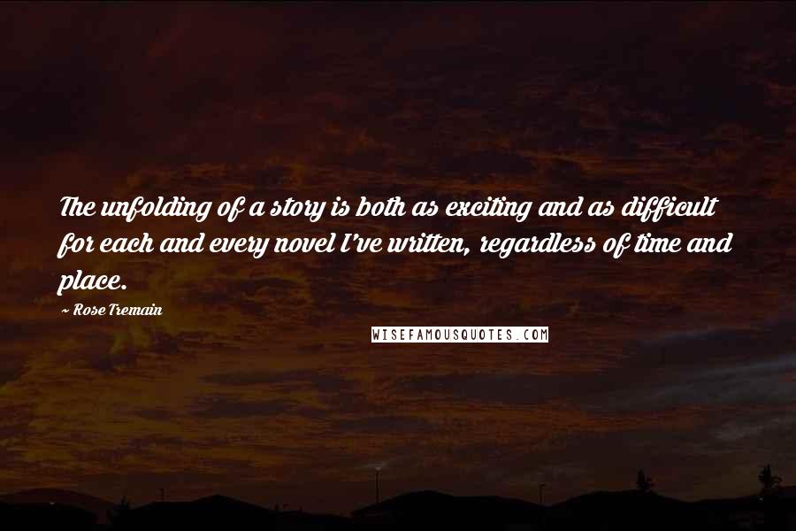 Rose Tremain Quotes: The unfolding of a story is both as exciting and as difficult for each and every novel I've written, regardless of time and place.