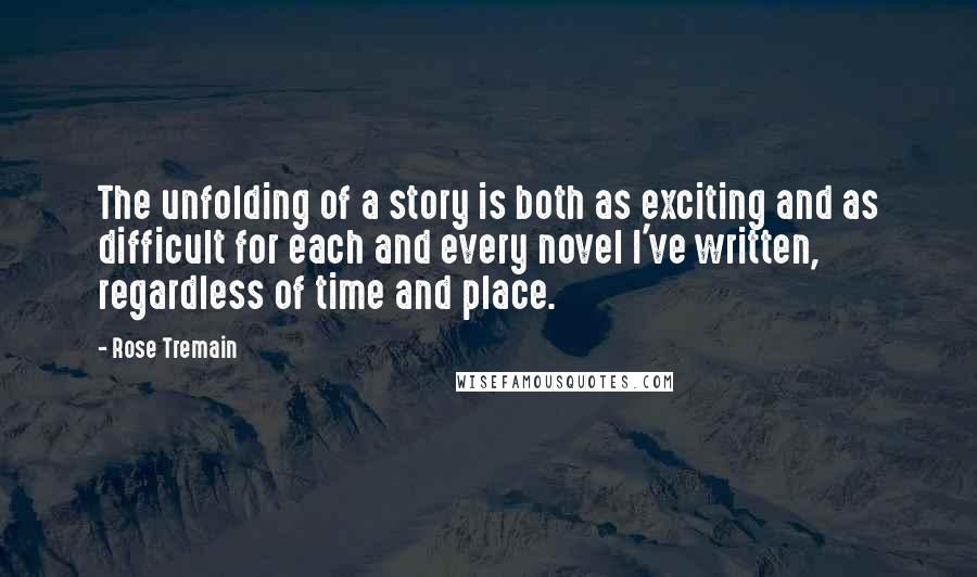 Rose Tremain Quotes: The unfolding of a story is both as exciting and as difficult for each and every novel I've written, regardless of time and place.