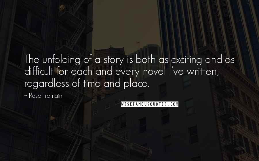 Rose Tremain Quotes: The unfolding of a story is both as exciting and as difficult for each and every novel I've written, regardless of time and place.