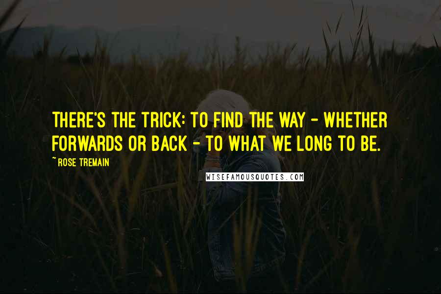 Rose Tremain Quotes: There's the trick: to find the way - whether forwards or back - to what we long to be.