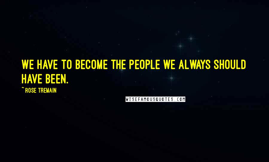 Rose Tremain Quotes: We have to become the people we always should have been.