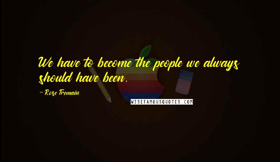 Rose Tremain Quotes: We have to become the people we always should have been.