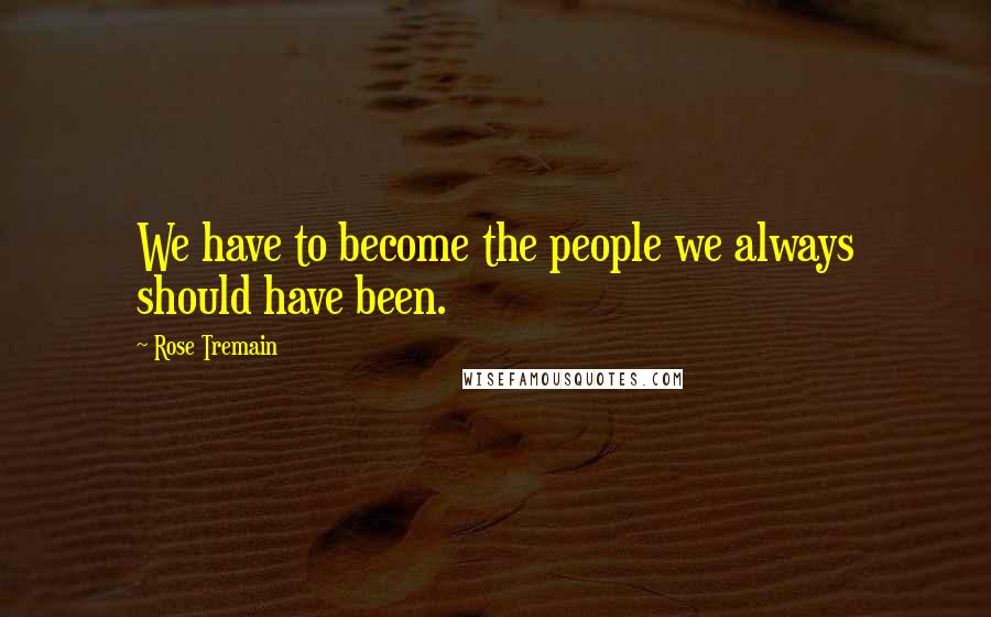 Rose Tremain Quotes: We have to become the people we always should have been.