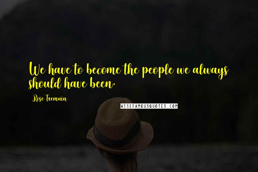 Rose Tremain Quotes: We have to become the people we always should have been.