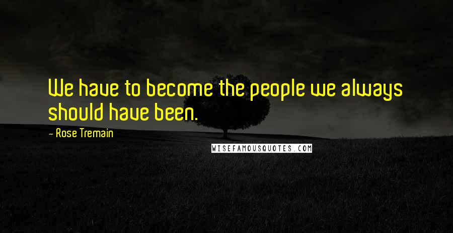 Rose Tremain Quotes: We have to become the people we always should have been.