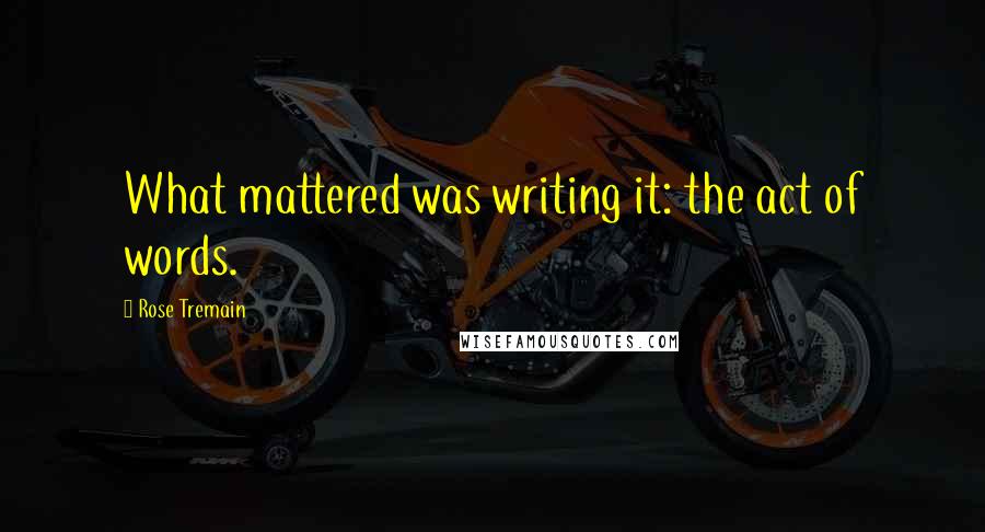 Rose Tremain Quotes: What mattered was writing it: the act of words.