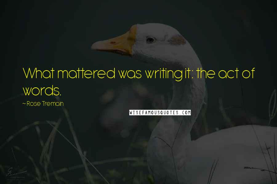 Rose Tremain Quotes: What mattered was writing it: the act of words.