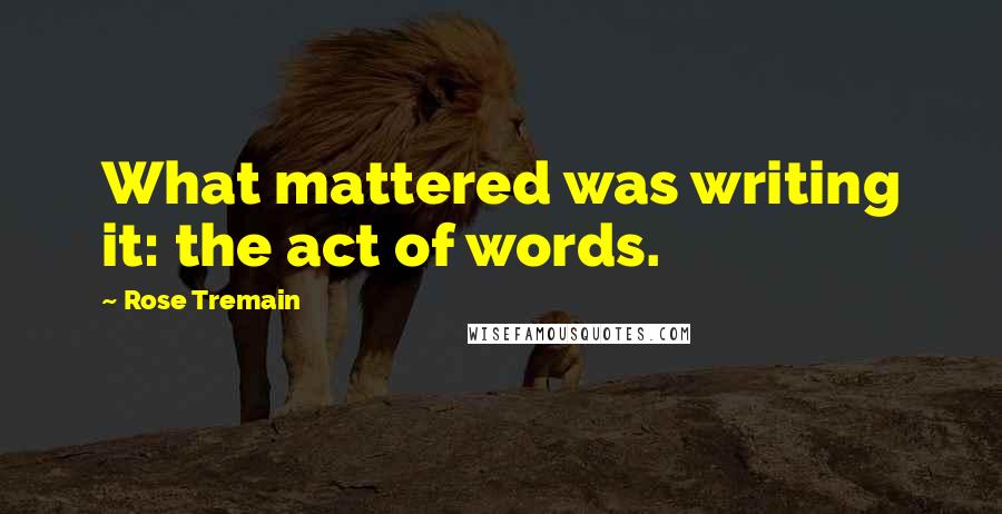 Rose Tremain Quotes: What mattered was writing it: the act of words.