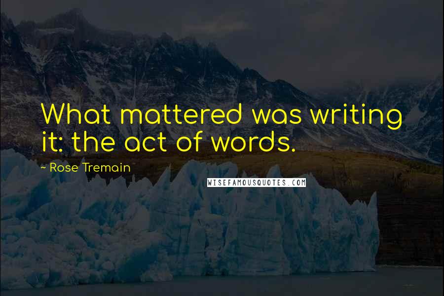 Rose Tremain Quotes: What mattered was writing it: the act of words.