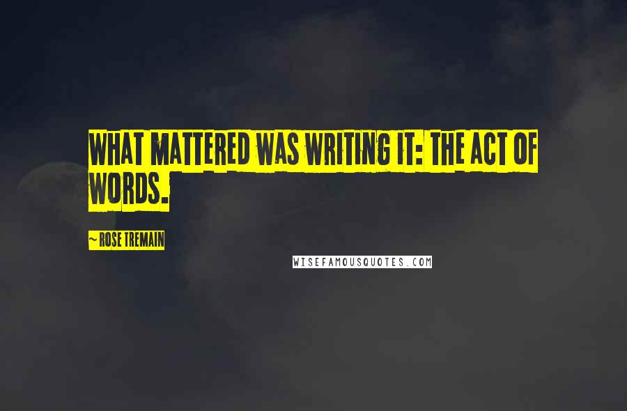 Rose Tremain Quotes: What mattered was writing it: the act of words.