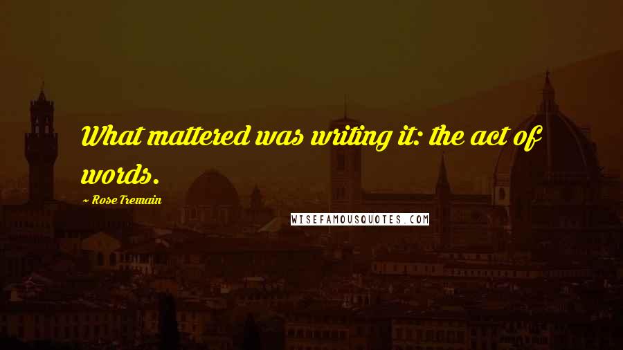 Rose Tremain Quotes: What mattered was writing it: the act of words.