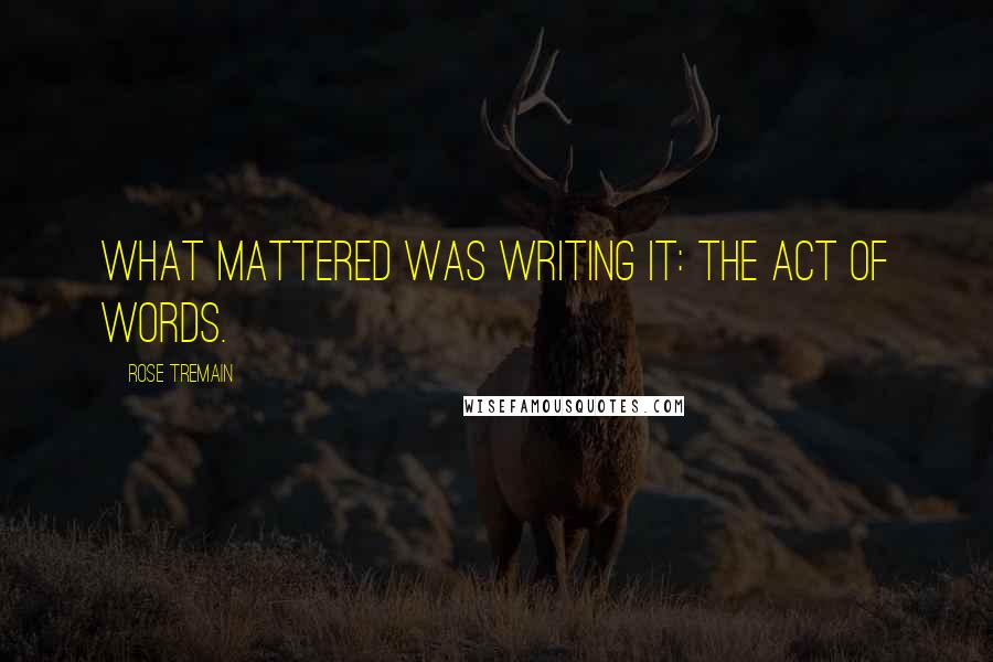 Rose Tremain Quotes: What mattered was writing it: the act of words.