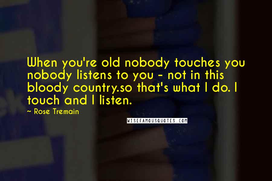 Rose Tremain Quotes: When you're old nobody touches you nobody listens to you - not in this bloody country.so that's what I do. I touch and I listen.