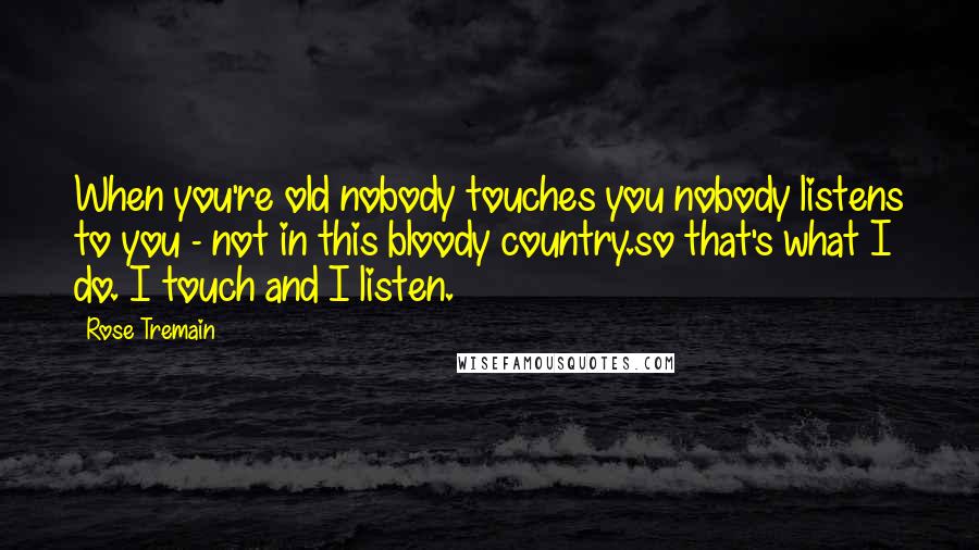 Rose Tremain Quotes: When you're old nobody touches you nobody listens to you - not in this bloody country.so that's what I do. I touch and I listen.