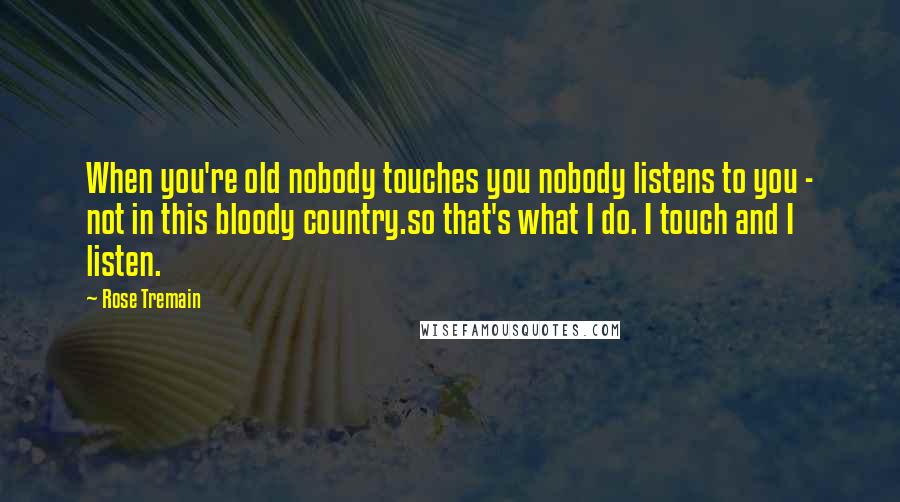 Rose Tremain Quotes: When you're old nobody touches you nobody listens to you - not in this bloody country.so that's what I do. I touch and I listen.