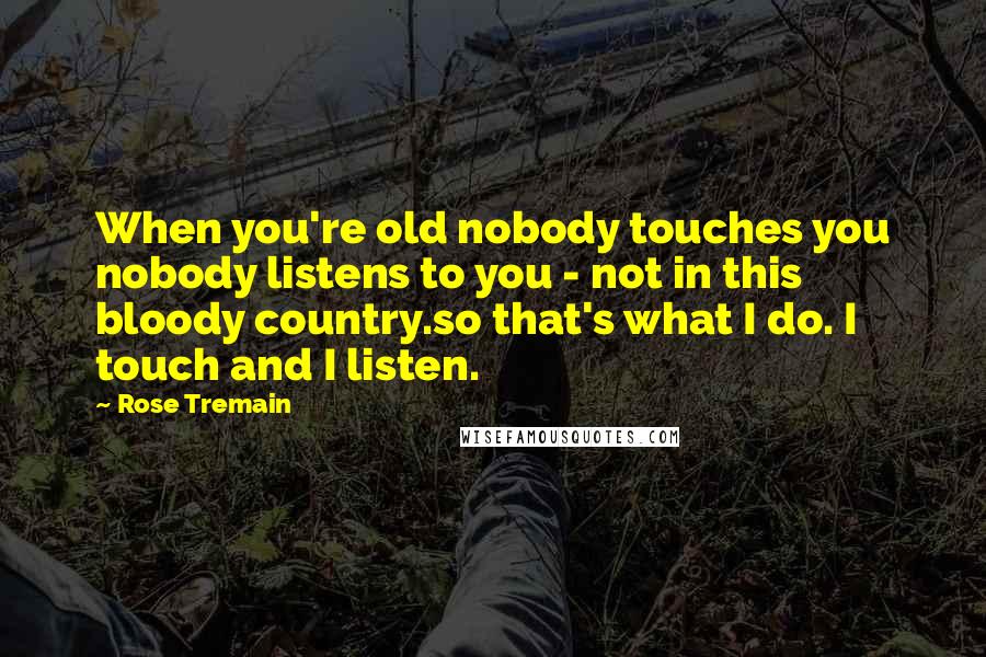 Rose Tremain Quotes: When you're old nobody touches you nobody listens to you - not in this bloody country.so that's what I do. I touch and I listen.