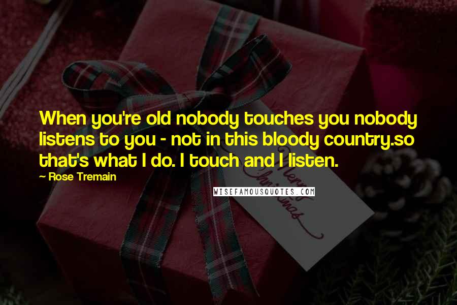 Rose Tremain Quotes: When you're old nobody touches you nobody listens to you - not in this bloody country.so that's what I do. I touch and I listen.